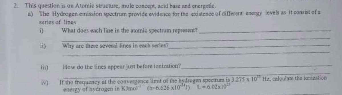 2. This question is on Atomic structure, mole concept, acid base and energetic.
a) The Hydrogen emission spectrum provide evidence for the existence of different energy levels as it consist of u
series of lines
i)
What does each line in the atomic spectrum represent?
ii)
Why are there several lines in each series?
ii)
How do the lines appear just before ionization?
If the frequency at the convergence limit of the hydrogen spectrum is 3.275 x 10" Hz, calculate the ionization
energy of hydrogen in KJmol" (h-6.626 x10 J) L-6.02x10
