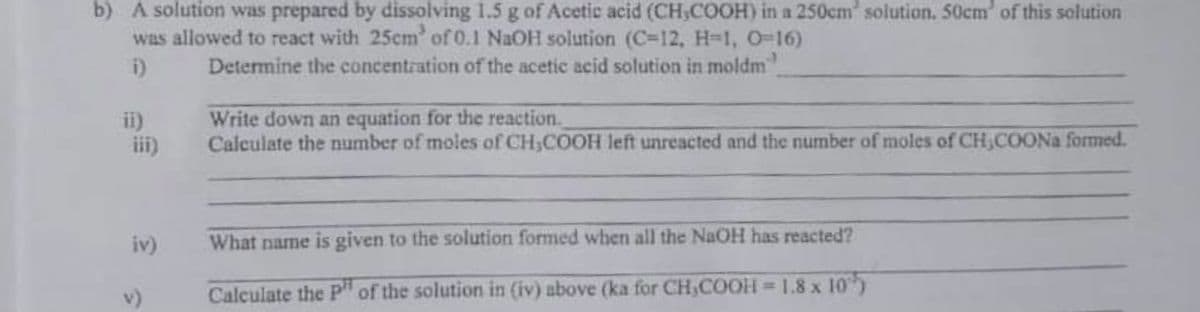 b) A solution was prepared by dissolving 1.5 g of Acetic acid (CH,COOH) in a 250cm solution. 50cm of this solution
was allowed to react with 25cm of 0.1 NaOH solution (C-12, H-1, O-16)
i)
Determine the concentration of the acetic acid solution in moldm
ii)
iii)
Write down an equation for the reaction.
Calculate the number of moles of CH,COOH left unreacted and the number of moles of CH,COONA formed.
iv)
What name is given to the solution formed when all the NaOH has reacted?
Calculate the Pp" of the solution in (iv) above (ka for CH,COOH = 1.8 x 10)
