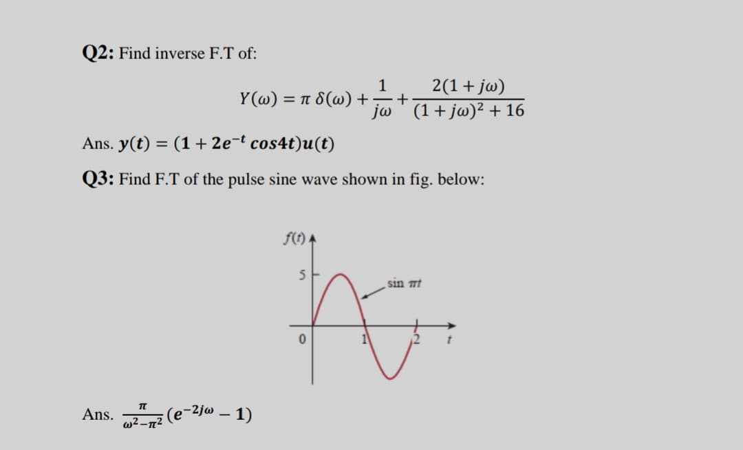 Q2: Find inverse F.T of:
Y (@) :
2(1+ jw)
+
=π δ(ω) +
jw ' (1+ jw)² + 16
Ans. y(t) = (1+ 2e¬t cos4t)u(t)
Q3: Find F.T of the pulse sine wave shown in fig. below:
f(t) A
5
sin mt
:(e-2jw – 1)
w2 -n2
Ans.
