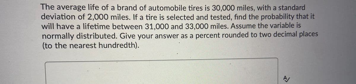 The average life of a brand of automobile tires is 30,000 miles, with a standard
deviation of 2,000 miles. If a tire is selected and tested, find the probability that it
will have a lifetime between 31,000 and 33,000 miles. Assume the variable is
normally distributed. Give your answer as a percent rounded to two decimal places
(to the nearest hundredth).
A/
