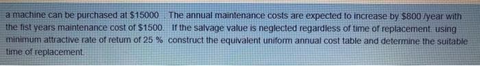 a machine can be purchased at $15000
the fist years maintenance cost of $1500.
minimum attractive rate of retum of 25 % construct the equivalent uniform annual cost table and determine the suitable
time of replacement.
The annual maintenance costs are expected to increase by $800 /year with
If the salvage value is neglected regardless of time of replacement. using
