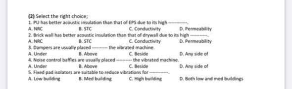 (2) Select the right choice;
1. PU has better acoustic insulation than that of EPS due to its high-
8. STC
C Conductivity
D. Permeability
2. Brick wall has better acoustic insulation than that of drywall due to its high-
D. Permeability
A. NRC
C Conductivity
the vibrated machine.
C. Beside
A. NRC
B. STC
3. Dampers are usually placed-
A. Under
D. Any side of
8. Above
4. Noise control baffles are usually placed - the vibrated machine.
B. Above
5. Fixed pad isolators are suitable to reduce vibrations for -
B. Med building
A. Under
C. Beside
D. Any side of
A. Low building
C. High building
D. Both low and med buildings
