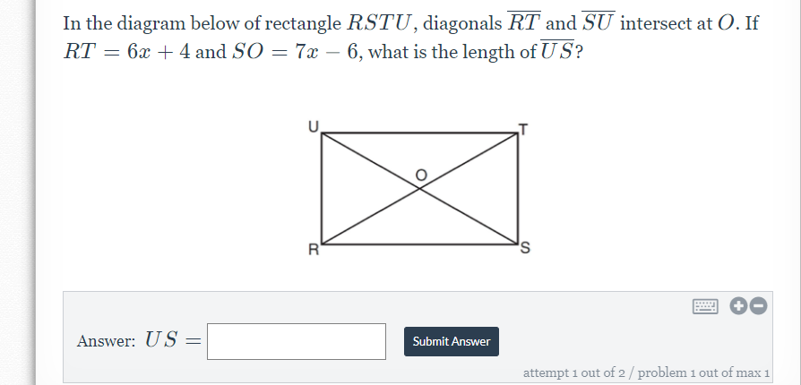 In the diagram below of rectangle RSTU, diagonals RT and SU intersect at O. If
RT = 6x + 4 and SO = 7x – 6, what is the length of U S?
R'
s,
Answer: US
Submit Answer
attempt 1 out of 2/ problem 1 out of max 1
