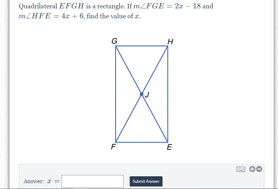 Quadrilateral EFGH is a rectangle. If mZFGE = 2x – 18 and
MZHFE = 4x + 6, find the value of x.
G
H
E
Answer: x
Submit Answer
