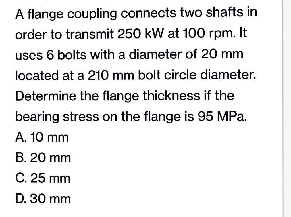A flange coupling connects two shafts in
order to transmit 250 kW at 100 rpm. It
uses 6 bolts with a diameter of 20 mm
located at a 210 mm bolt circle diameter.
Determine the flange thickness if the
bearing stress on the flange is 95 MPa.
A. 10 mm
B. 20 mm
C. 25 mm
D. 30 mm
