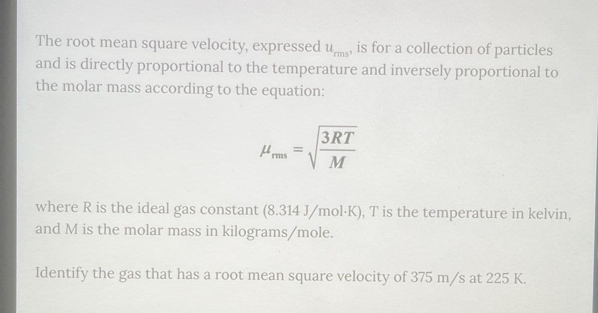 The root mean square velocity, expressed us is for a collection of particles
and is directly proportional to the temperature and inversely proportional to
the molar mass according to the equation:
μms
=
3RT
M
where R is the ideal gas constant (8.314 J/mol-K), T is the temperature in kelvin,
and M is the molar mass in kilograms/mole.
Identify the gas that has a root mean square velocity of 375 m/s at 225 K.