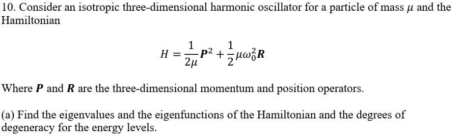 10. Consider an isotropic three-dimensional harmonic oscillator for a particle of mass u and the
Hamiltonian
1
H =p2 +5uwóR
2µ
Where P and R are the three-dimensional momentum and position operators.
(a) Find the eigenvalues and the eigenfunctions of the Hamiltonian and the degrees of
degeneracy for the energy levels.
