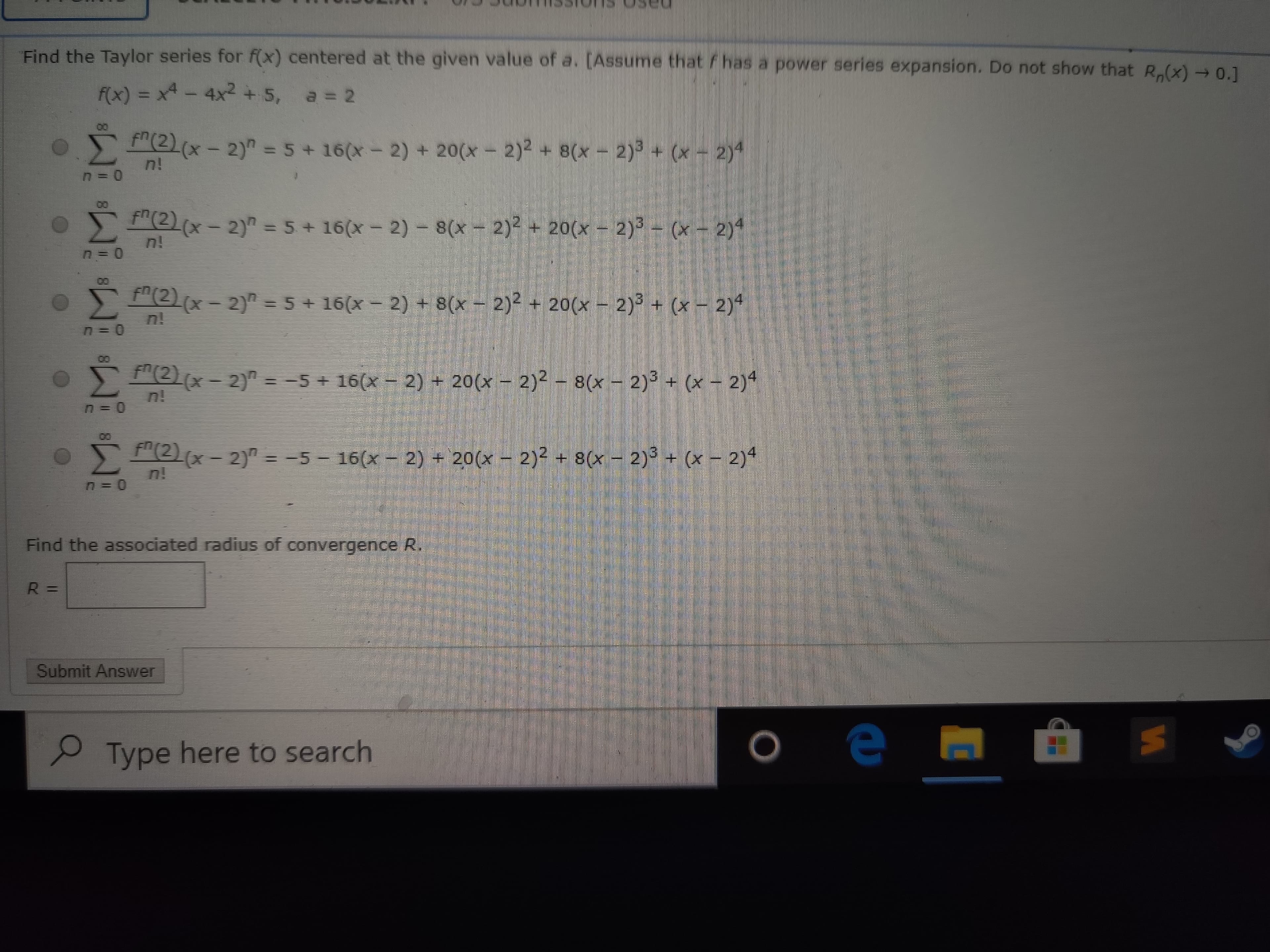 Find the Taylor series for f(x) centered at the given value of a. (Assume that
/ has a power series expansion. Do not show that R,(x) 0.]
F(x) = x - 4x2 + 5, a = 2
anmi
Σ
O "(2(x- 2)" = 5 + 16(x - 2) + 20(x- 2)² + 8(x - 2)3 + (x - 2)4
n!
O "(2x-2)" = 5+ 16(x- 2)- 8(x- 2)² + 20(x – 2)3 - (x - 2)4
f"(2)(x-2)" = 5 + 16(x - 2) + 8(x - 2)2 + 20(x – 2)3 + (x – 2)4
00
"(2)(x- 2)" = -5 + 16(x- 2) + 20(x – 2)² - 8(x - 2)3 + (x - 2)4
8(x - 2) + (x - 2)
Pe(x- 2)" = -5 - 16(x - 2) + 20(x – 2)2 + 8(x - 2) + (x - 2)4
n!
Find the associated radius of convergence R.
Submit Answer
Type here to search
18
