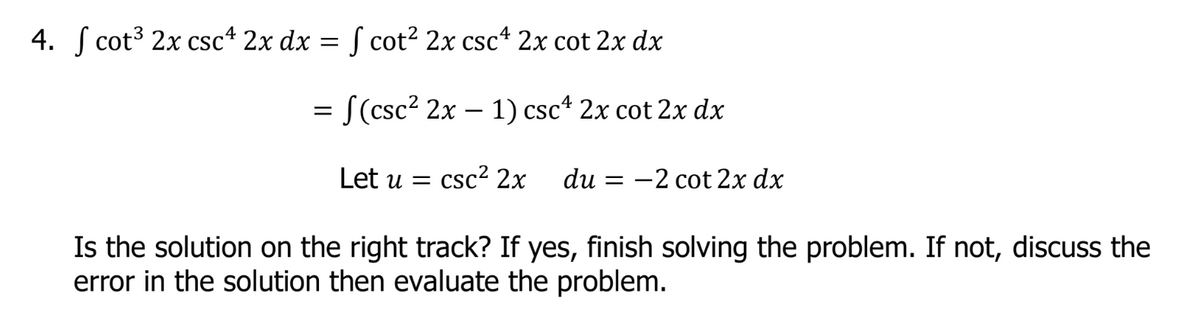 4. Scot³ 2x csc4 2x dx = f cot² 2x csc¹ 2x cot 2x dx
= f(csc² 2x - 1) csc¹ 2x cot 2x dx
Let u = csc² 2x du = -2 cot 2x dx
Is the solution on the right track? If yes, finish solving the problem. If not, discuss the
error in the solution then evaluate the problem.