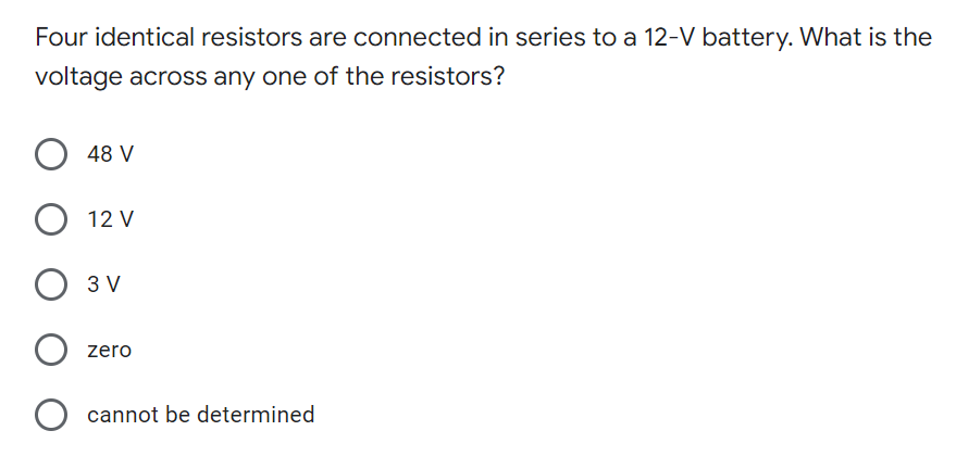 Four identical resistors are connected in series to a 12-V battery. What is the
voltage across any one of the resistors?
48 V
12 V
3 V
zero
cannot be determined
