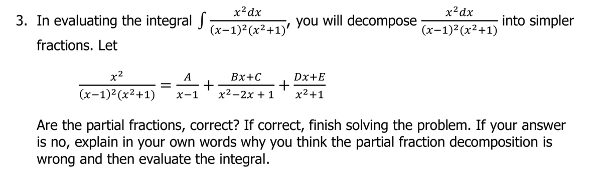 3. In evaluating the integral S
x² dx
(x-1)²(x²+1)'
you will decompose
x² dx
(x-1)²(x²+1)
into simpler
fractions. Let
x²
A
Bx+C
Dx+E
=
+
+
(x-1)²(x²+1) x-1
x²-2x + 1 x²+1
Are the partial fractions, correct? If correct, finish solving the problem. If your answer
is no, explain in your own words why you think the partial fraction decomposition is
wrong and then evaluate the integral.