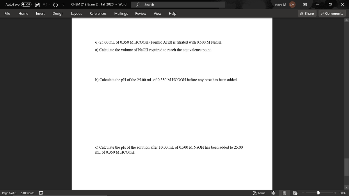 AutoSave
CHEM 212 Exam 2_ Fall 2020 - Word
O Search
困
ff
steve M
SM
File
Home
Insert
Design
Layout
References
Mailings
Review
View
Help
A Share
O Comments
6) 25.00 mL of 0.350 M HCOOH (Formic Acid) is titrated with 0.500 M NaOH.
a) Calculate the volume of NaOH required to reach the equivalence point.
b) Calculate the pH of the 25.00 mL of 0.350 M HCOOH before any base has been added.
c) Calculate the pH of the solution after 10.00 mL of 0.500M NaOH has been added to 25.00
mL of 0.350 M HCOOH.
Page 6 of 6
518 words
D, Focus
90%
