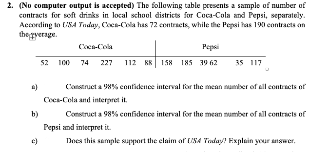 2. (No computer output is accepted) The following table presents a sample of number of
contracts for soft drinks in local school districts for Coca-Cola and Pepsi, separately.
According to USA Today, Coca-Cola has 72 contracts, while the Pepsi has 190 contracts on
the gverage.
Coca-Cola
Pepsi
52 100 74 227
112 88 158 185 39 62
35 117
Construct a 98% confidence interval for the mean number of all contracts of
Coca-Cola and interpret it.
b)
Construct a 98% confidence interval for the mean number of all contracts of
Pepsi and interpret it.
Does this sample support the claim of USA Today? Explain your answer.
