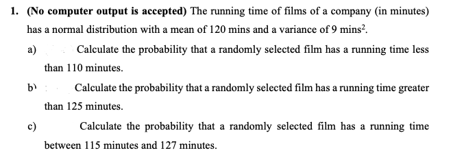 1. (No computer output is accepted) The running time of films of a company (in minutes)
has a normal distribution with a mean of 120 mins and a variance of 9 mins?.
a)
Calculate the probability that a randomly selected film has a running time less
than 110 minutes.
b)
Calculate the probability that a randomly selected film has a running time greater
than 125 minutes.
c)
Calculate the probability that a randomly selected film has a running time
between 115 minutes and 127 minutes.
