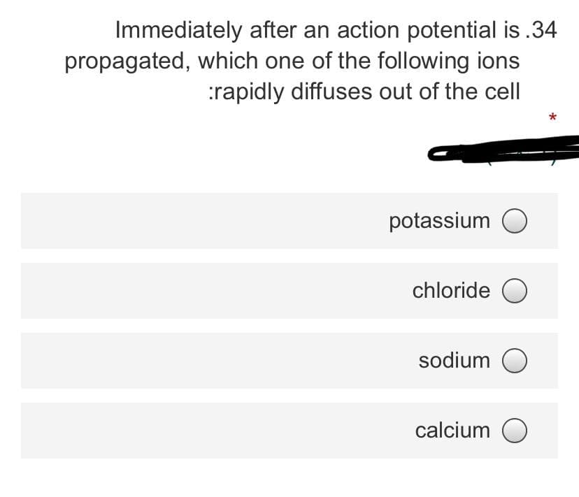 Immediately after an action potential is.34
propagated, which one of the following ions
:rapidly diffuses out of the cell
potassium
chloride O
sodium O
calcium