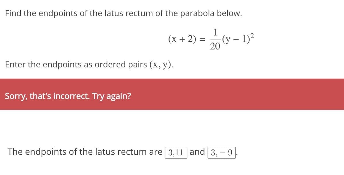 Find the endpoints of the latus rectum of the parabola below.
(
-(y - 1)²
(x + 2)
Enter the endpoints as ordered pairs (x, y).
Sorry, that's incorrect. Try again?
=
1
20
The endpoints of the latus rectum are 3,11 and 3,- 9