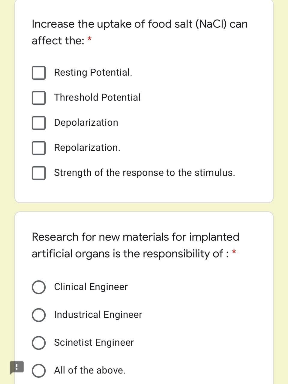 Increase the uptake of food salt (NaCl) can
affect the: *
Resting Potential.
Threshold Potential
Depolarization
Repolarization.
Strength of the response to the stimulus.
Research for new materials for implanted
artificial organs is the responsibility of :
Clinical Engineer
Industrical Engineer
Scinetist Engineer
O All of the above.
