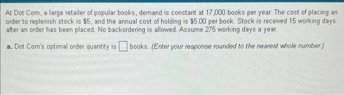 At Dot Com, a large retailer of popular books, demand is constant at 17,000 books per year. The cost of placing an
order to replenish stock is $5, and the annual cost of holding is $5.00 per book. Stock is received 15 working days
after an order has been placed. No backordering is allowed. Assume 275 working days a year.
a. Dot Com's optimal order quantity is books. (Enter your response rounded to the nearest whole number)