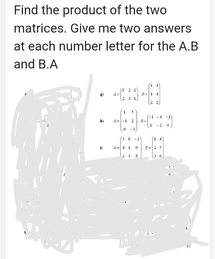 Find the product of the two
matrices. Give me two answers
at each number letter for the A.B
and B.A
13
(1 2 2)
A =
B =1 4
3 1
5
-4 -1
-1
B=
1
h)
A =-1
-2
0 -3
3 8 -2
1 4
A =|4 1
B= 2 5
2 3
3 6
