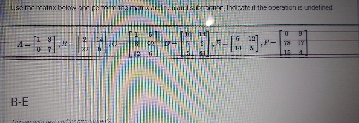 Use the matrix below and perform the matrix addition and subtraction, Indicate if the operation is undefined.
1
10 14
91
2 14
A =
1 3
07
B
10
E
6 12]
5
F=
22
6
14
12
15
B-E
Answer with text and/or attachments
7
78 17
15
4