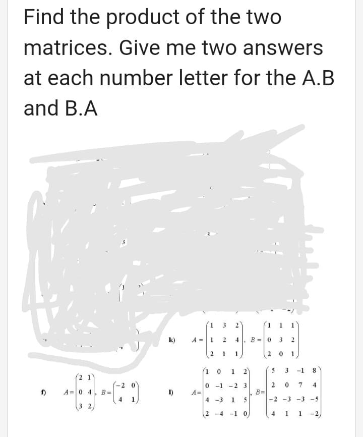 Find the product of the two
matrices. Give me two answers
at each number letter for the A.B
and B.A
(1 3
1 1 1
k)
A =1 2
4
B =0 3
%3D
1.
1
1
(1 0
1.
2
3
-1
(2 1'
-2 0
0 -1 -2 3
7
A= 0 4
B =
D)
A =
B=
4
1
4 -3 1
5
-2 -3 -3 -5
3 2
2 -4
4 1 1 -2)
-1
00
2.
2.
2.
2.
