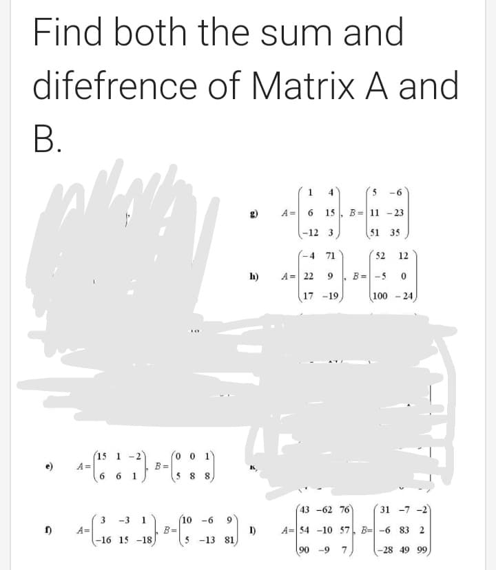 Find both the sum and
difefrence of Matrix A and
В.
1
4
-6
A =
6.
15
B= 11 - 23
-12 3
51 35
- 4
71
52
12
h)
A= 22
B= -5
17 -19
100
24
(o o 1)
B =
5 8
15 1 -2
A =
6 6 1
43 -62 76
31 -7 -2)
3
-3 1
10 -6
9.
1)
5 -13 81
A= 54 -10 57. B= -6 83 2
A=
-16 15 -18
B=
90 -9 7
-28 49 99
