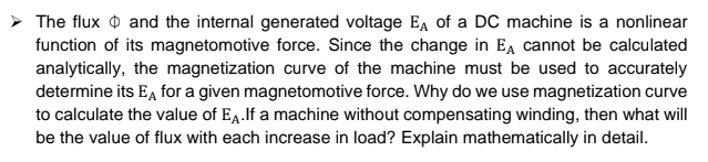 The flux O and the internal generated voltage E, of a DC machine is a nonlinear
function of its magnetomotive force. Since the change in Ea cannot be calculated
analytically, the magnetization curve of the machine must be used to accurately
determine its E, for a given magnetomotive force. Why do we use magnetization curve
to calculate the value of Ea.If a machine without compensating winding, then what will
be the value of flux with each increase in load? Explain mathematically in detail.
