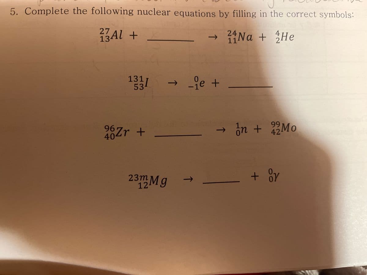 5. Complete the following nuclear equations by filling in the correct symbols:
27
13Al +
24
->
11
131
53
→je +
->
99
967r +
40
ón + 2Mo
->
4
23m Mg
12
