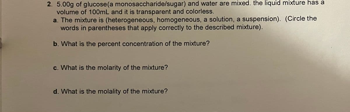 2. 5.00g of glucose(a monosaccharide/sugar) and water are mixed. the liquid mixture has a
volume of 100ML and it is transparent and colorless.
a. The mixture is (heterogeneous, homogeneous, a solution, a suspension). (Circle the
words in parentheses that apply correctly to the described mixture).
b. What is the percent concentration of the mixture?
c. What is the molarity of the mixture?
d. What is the molality of the mixture?
