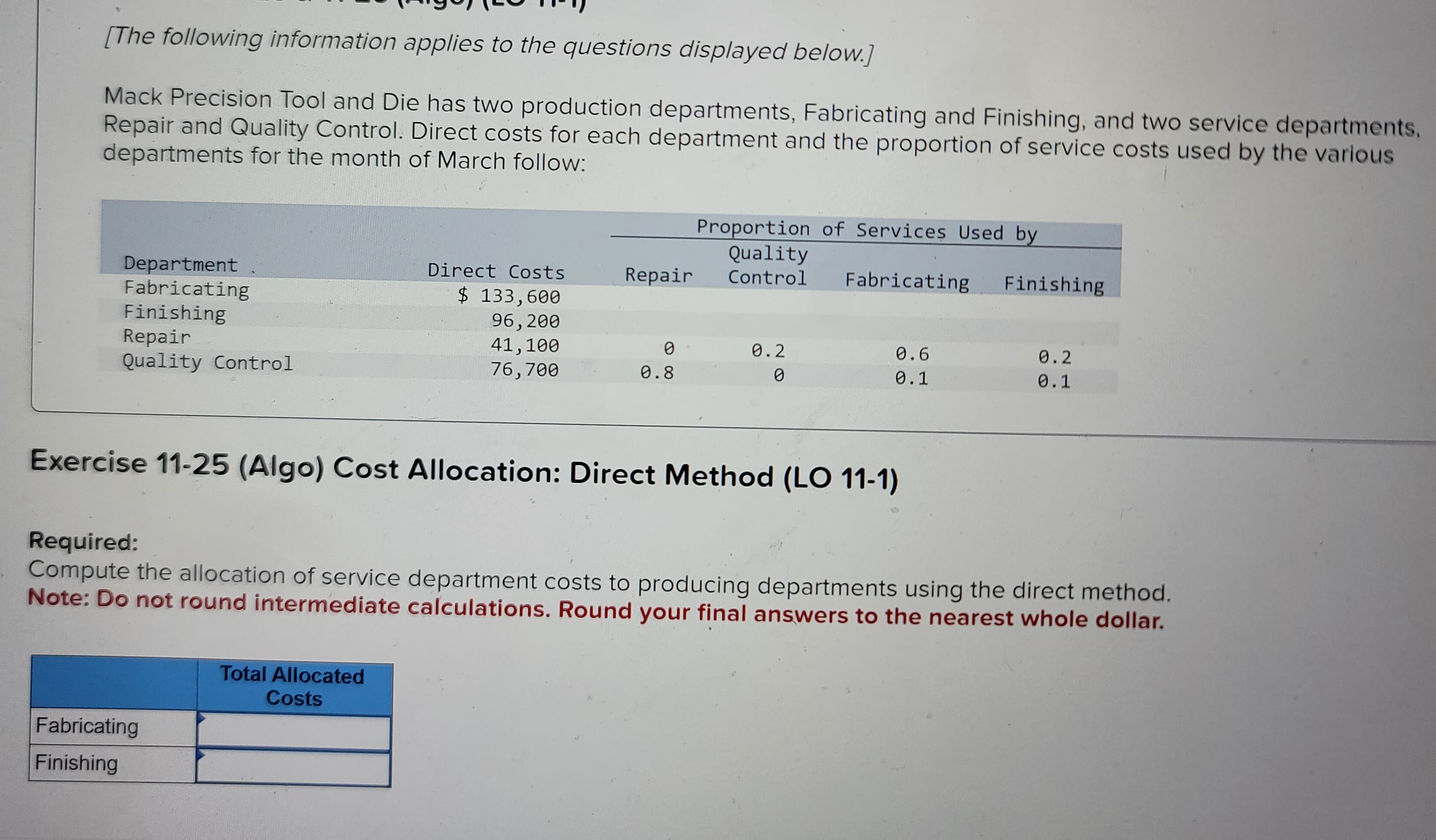 [The following information applies to the questions displayed below.]
Mack Precision Tool and Die has two production departments, Fabricating and Finishing, and two service departments,
Repair and Quality Control. Direct costs for each department and the proportion of service costs used by the various
departments for the month of March follow:
Department
Fabricating
Finishing
Repair
Quality Control
Direct Costs
$ 133,600
96, 200
41,100
76,700
Fabricating
Finishing
Repair
Total Allocated
Costs
0
0.8
Proportion of Services Used by
Quality
Control
0.2
0
Fabricating Finishing
Exercise 11-25 (Algo) Cost Allocation: Direct Method (LO 11-1)
0.6
0.1
Required:
Compute the allocation of service department costs to producing departments using the direct method.
Note: Do not round intermediate calculations. Round your final answers to the nearest whole dollar.
0.2
0.1