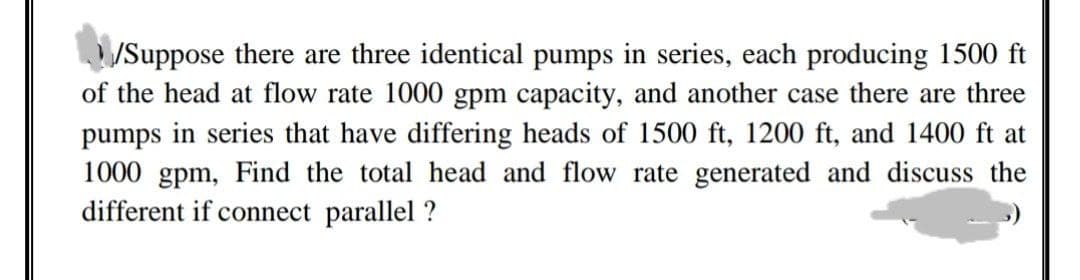 /Suppose there are three identical pumps in series, each producing 1500 ft
of the head at flow rate 1000 gpm capacity, and another case there are three
pumps in series that have differing heads of 1500 ft, 1200 ft, and 1400 ft at
1000 gpm, Find the total head and flow rate generated and discuss the
different if connect parallel ?

