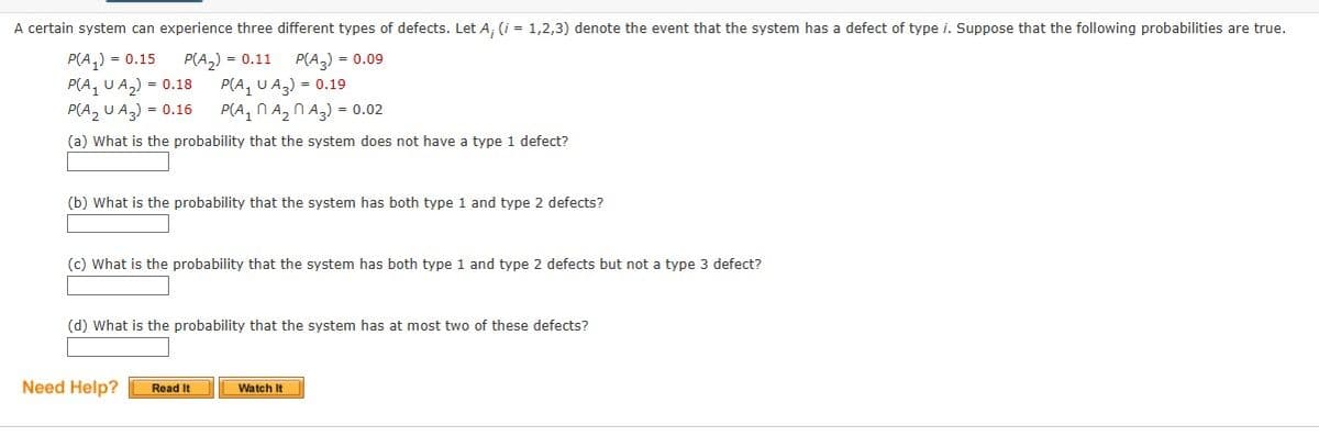 A certain system can experience three different types of defects. Let A; (i = 1,2,3) denote the event that the system has a defect of type i. Suppose that the following probabilities are true.
P(A₂) = 0.15 P(A₂) = 0.11 P(A3) = 0.09
P(A₁ UA₂) = 0.18
P(A₁ UA3) = 0.19
P(A₂ UA3) = 0.16
P(A₁ A₂ A3) = 0.02
(a) What is the probability that the system does not have a type 1 defect?
(b) What is the probability that the system has both type 1 and type 2 defects?
(c) What is the probability that the system has both type 1 and type 2 defects but not a type 3 defect?
(d) What is the probability that the system has at most two of these defects?
Need Help? Read It
Watch It