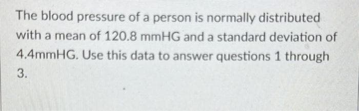 The blood pressure of a person is normally distributed
with a mean of 120.8 mmHG and a standard deviation of
4.4mmHG. Use this data to answer questions 1 through
3.