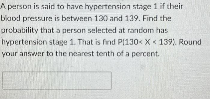 A person is said to have hypertension stage 1 if their
blood pressure is between 130 and 139. Find the
probability that a person selected at random has
hypertension stage 1. That is find P(130< X < 139). Round
your answer to the nearest tenth of a percent.