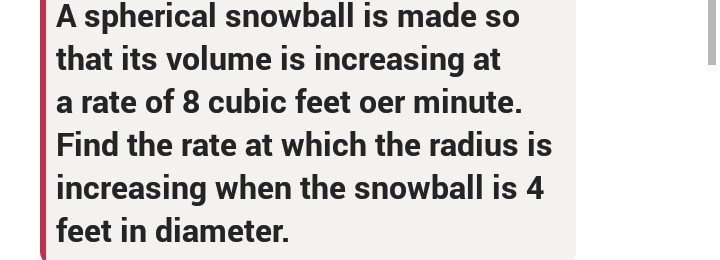 A spherical snowball is made so
that its volume is increasing at
a rate of 8 cubic feet oer minute.
Find the rate at which the radius is
increasing when the snowball is 4
feet in diameter.

