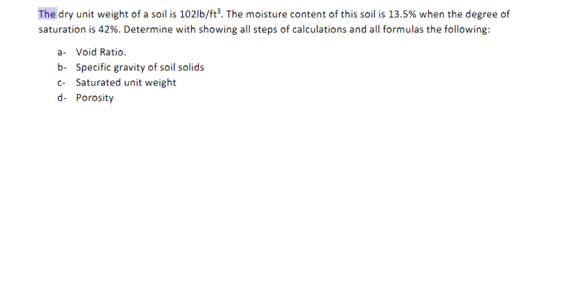 The dry unit weight of a soil is 102|b/ft?. The moisture content of this soil is 13.5% when the degree of
saturation is 42%. Determine with showing all steps of calculations and all formulas the following:
a- Void Ratio.
b- Specific gravity of soil solids
c- Saturated unit weight
d- Porosity

