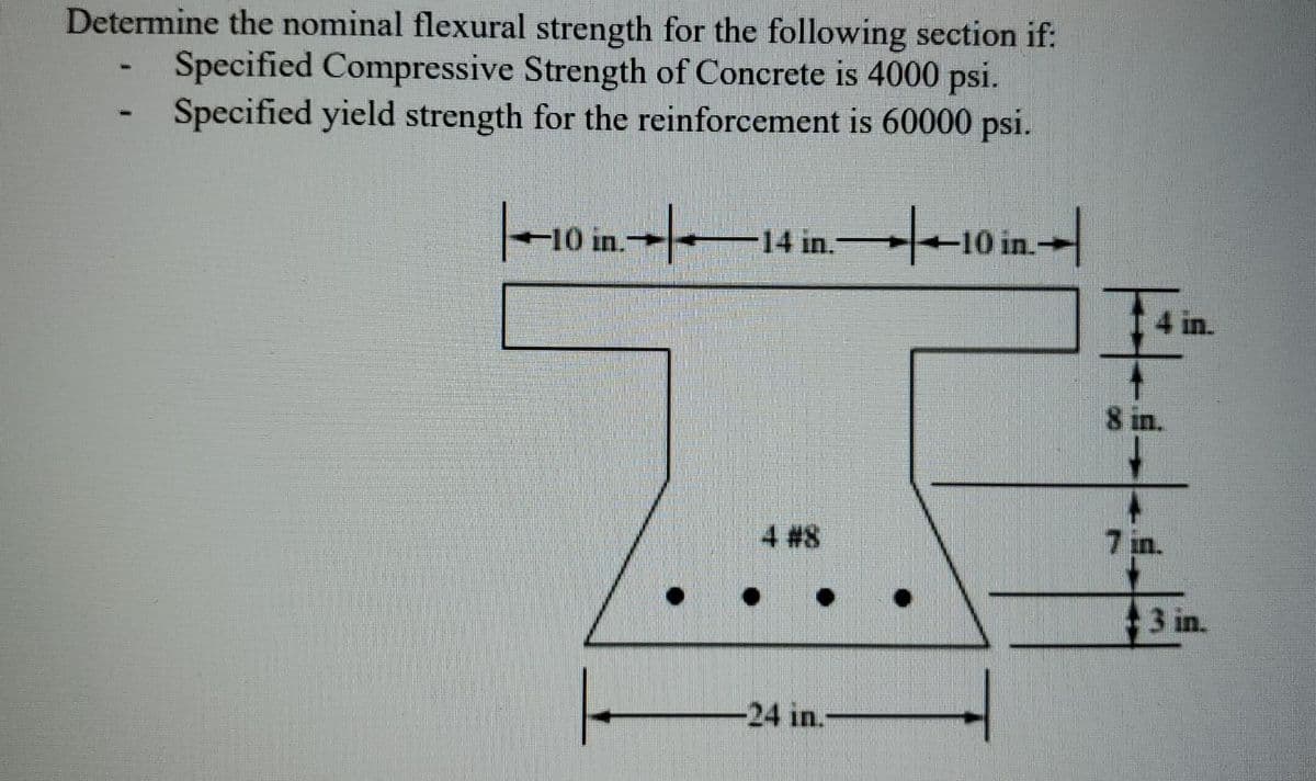 Determine the nominal flexural strength for the following section if:
Specified Compressive Strength of Concrete is 4000 psi.
Specified yield strength for the reinforcement is 60000 psi.
/-
-10 in.-
-14 in.
4 in.
8 in.
4 #8
7 in.
3 in.
-24 in.-
