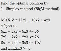 Find the optimal Solution by
1. Simplex method (BigM method)
MAX Z = 11xl + 10x2 + 4x3
subject to
6x1 + 5x2 + 6x3 <= 65
7xl + 7x2 + 2x3 <= 76
8xl + 4x2 + 3x3 <= 107
and xl,x2,x3 >= 0
