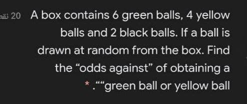 i 20 A box contains 6 green balls, 4 yellow
balls and 2 black balls. If a ball is
drawn at random from the box. Find
the "odds against" of obtaining a
."green ball or yellow ball
