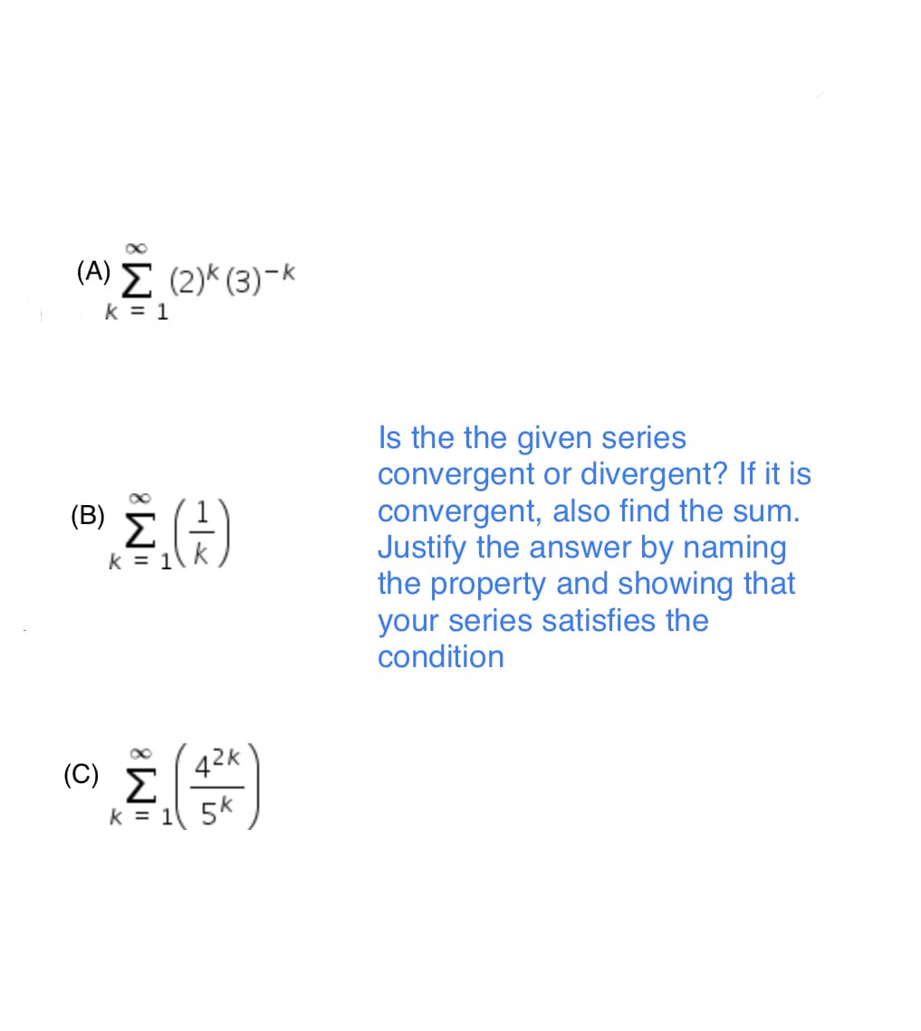 (Α) Σ (2) (3) - .
k = 1
Is the the given series
convergent or divergent? If it is
convergent, also find the sum.
Justify the answer by naming
the property and showing that
your series satisfies the
condition
(B)
Σ
k = 1
42K
Σ
k = 1 5k
(C)
"M8
"M8
