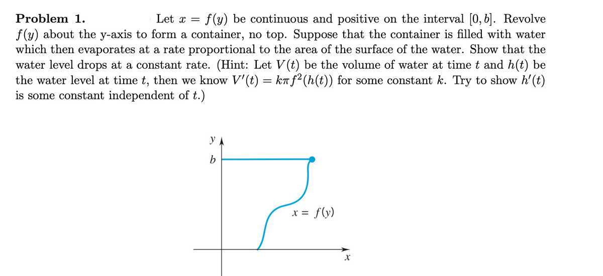 Problem 1.
Let x =
f (y) be continuous and positive on the interval [0, 6]. Revolve
f (y) about the y-axis to form a container, no top. Suppose that the container is filled with water
which then evaporates at a rate proportional to the area of the surface of the water. Show that the
water level drops at a constant rate. (Hint: Let V(t) be the volume of water at time t and h(t) be
the water level at time t, then we know V'(t) = ka f²(h(t)) for some constant k. Try to show h'(t)
is some constant independent of t.)
b
x = f(y)
