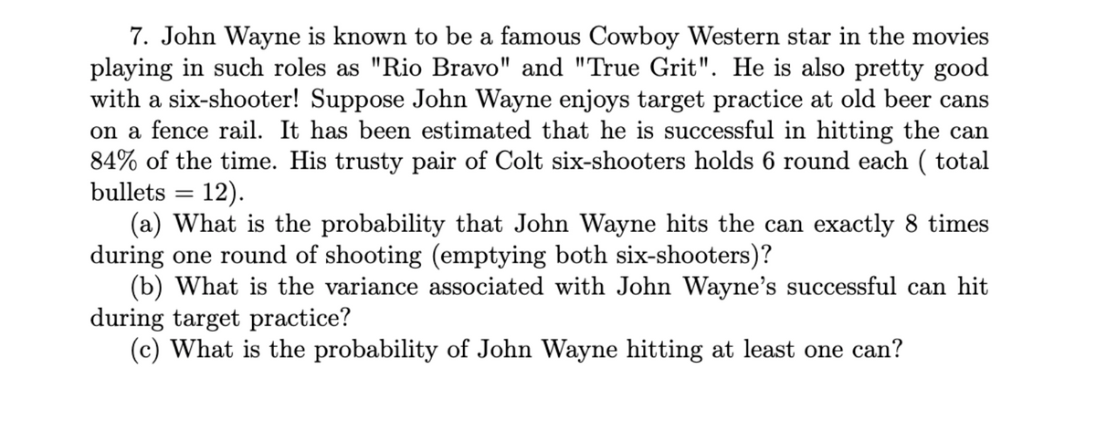 7. John Wayne is known to be a famous Cowboy Western star in the movies
playing in such roles as "Rio Bravo" and "True Grit". He is also pretty good
with a six-shooter! Suppose John Wayne enjoys target practice at old beer cans
on a fence rail. It has been estimated that he is successful in hitting the can
84% of the time. His trusty pair of Colt six-shooters holds 6 round each (total
bullets = 12).
(a) What is the probability that John Wayne hits the can exactly 8 times
during one round of shooting (emptying both six-shooters)?
(b) What is the variance associated with John Wayne's successful can hit
during target practice?
(c) What is the probability of John Wayne hitting at least one can?