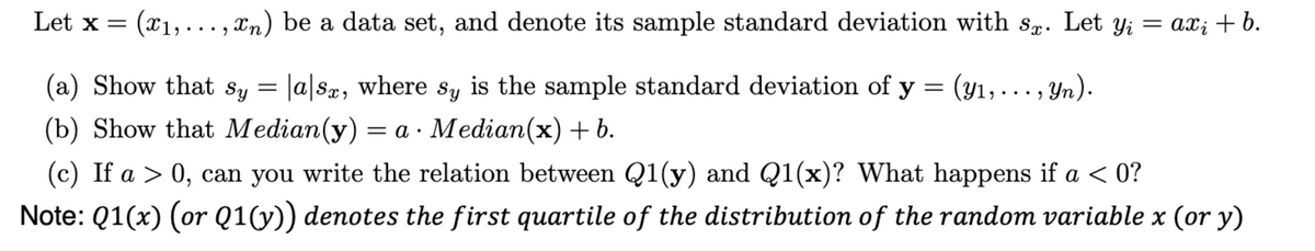 (x₁,...,xn) be a data set, and denote its sample standard deviation with s. Let yį = ax; + b.
(a) Show that sy = |a|sx, where sy is the sample standard deviation of y = (y₁,..., Yn).
(b) Show that Median(y) = a. Median(x) + b.
Let x =
(c) If a > 0, can you write the relation between Q1(y) and Q1(x)? What happens if a < 0?
Note: Q1(x) (or Q1(y)) denotes the first quartile of the distribution of the random variable x (or y)