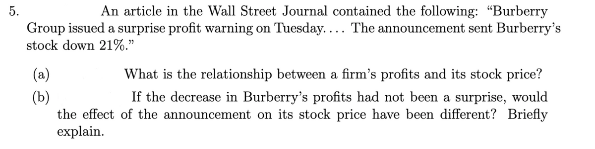 5.
An article in the Wall Street Journal contained the following: "Burberry
Group issued a surprise profit warning on Tuesday. ... The announcement sent Burberry's
stock down 21%."
(a)
(b)
What is the relationship between a firm's profits and its stock price?
If the decrease in Burberry's profits had not been a surprise, would
the effect of the announcement on its stock price have been different? Briefly
explain.
