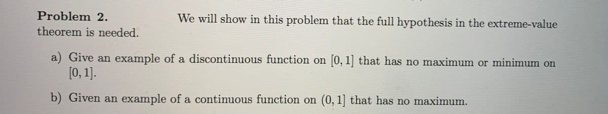 Problem 2.
We will show in this problem that the full hypothesis in the extreme-value
theorem is needed.
a) Give an example of a discontinuous function on [0, 1] that has no maximum or minimum on
[0, 1].
b) Given an example of a continuous function on (0, 1] that has no maximum.
