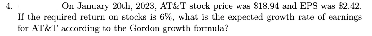 4.
On January 20th, 2023, AT&T stock price was $18.94 and EPS was $2.42.
If the required return on stocks is 6%, what is the expected growth rate of earnings
for AT&T according to the Gordon growth formula?