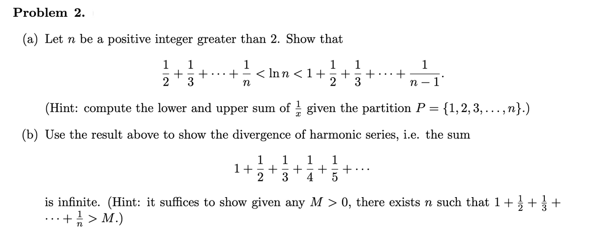 Problem 2.
(a) Let n be a positive integer greater than 2. Show that
1
1
1
1
1
1
< Inn <1+
+
3
n
3
n
1'
(Hint: compute the lower and upper sum of - given the partition P = {1,2, 3, ..., n}.)
(b) Use the result above to show the divergence of harmonic series, i.e. the sum
1
1
1+
2
1
+
5
3
4
is infinite. (Hint: it suffices to show given any M > 0, there exists n such that 1+ ++
+> M.)
