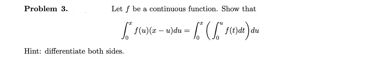 Problem 3.
Let f be a continuous function. Show that
|f(u)(x – u)du = ( F(e)dt ) du
Hint: differentiate both sides.
