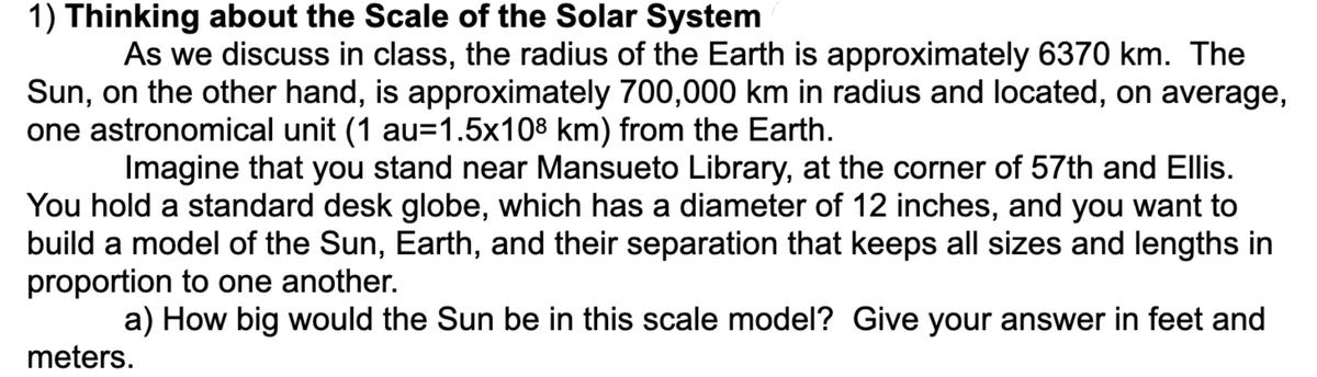 1) Thinking about the Scale of the Solar System
As we discuss in class, the radius of the Earth is approximately 6370 km. The
Sun, on the other hand, is approximately 700,000 km in radius and located, on average,
one astronomical unit (1 au=1.5x108 km) from the Earth.
Imagine that you stand near Mansueto Library, at the corner of 57th and Ellis.
You hold a standard desk globe, which has a diameter of 12 inches, and you want to
build a model of the Sun, Earth, and their separation that keeps all sizes and lengths in
proportion to one another.
a) How big would the Sun be in this scale model? Give your answer in feet and
meters.