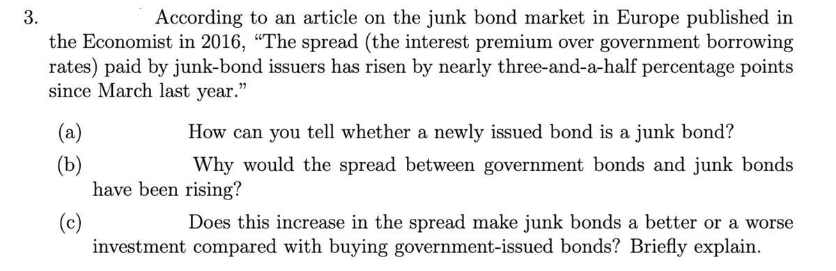3.
According to an article on the junk bond market in Europe published in
the Economist in 2016, "The spread (the interest premium over government borrowing
rates) paid by junk-bond issuers has risen by nearly three-and-a-half percentage points
since March last year."
(a)
How can you tell whether a newly issued bond is a junk bond?
(b)
Why would the spread between government bonds and junk bonds
have been rising?
(c)
Does this increase in the spread make junk bonds a better or a worse
investment compared with buying government-issued bonds? Briefly explain.